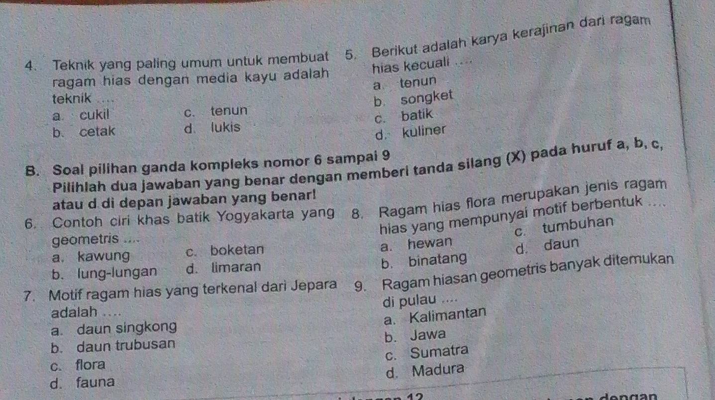 Teknik yang paling umum untuk membuat 5. Berikut adalah karya kerajinan dari ragam
hias kecuali 
ragam hias dengan media kayu adalah
a tenun
teknik
b songket
a cukil c. tenun
c. batik
b. cetak d lukis
d kuliner
B. Soal pilihan ganda kompleks nomor 6 sampai 9
Pilihlah dua jawaban yang benar dengan memberi tanda silang (X) pada huruf a, b, c,
atau d di depan jawaban yang benar!
6. Contoh ciri khas batik Yogyakarta yang 8. Ragam hias flora merupakan jenis ragam
hias yang mempunyai motif berbentuk ....
geometris ....
a. hewan c. tumbuhan
b. binatang d. daun
a. kawung c. boketan
b. lung-lungan d. limaran
7. Motif ragam hias yang terkenal dari Jepara 9. Ragam hiasan geometris banyak ditemukan
di pulau … . 
adalah .
a. Kalimantan
a daun singkong
b. Jawa
b. daun trubusan
c. Sumatra
c. flora
d. Madura
d. fauna
d en g an