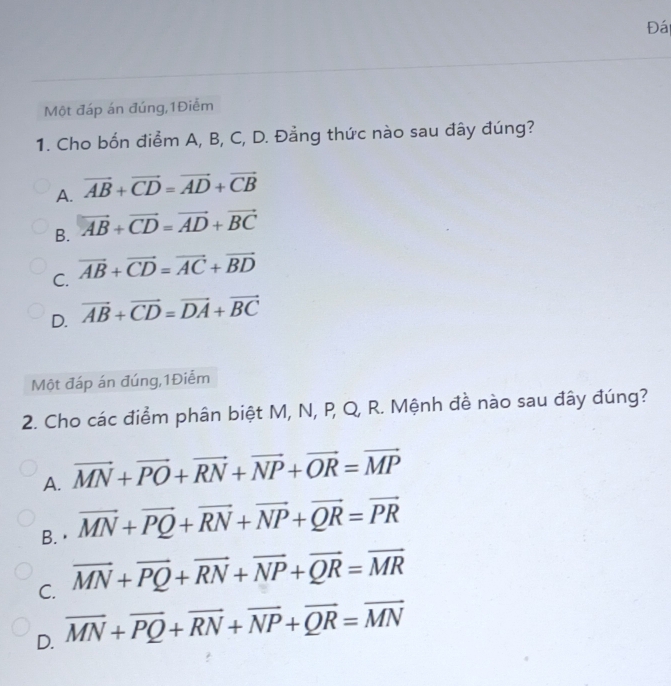 Đái
Một đáp án đúng,1Điễm
1. Cho bốn điểm A, B, C, D. Đằng thức nào sau đây đúng?
A. vector AB+vector CD=vector AD+vector CB
B. vector AB+vector CD=vector AD+vector BC
C. vector AB+vector CD=vector AC+vector BD
D. vector AB+vector CD=vector DA+vector BC
Một đáp án đúng,1Điểm
2. Cho các điểm phân biệt M, N, P, Q, R. Mệnh đề nào sau đây đúng?
A. vector MN+vector PO+vector RN+vector NP+vector OR=vector MP
B.· vector MN+vector PQ+vector RN+vector NP+vector QR=vector PR
C. vector MN+vector PQ+vector RN+vector NP+vector QR=vector MR
D. overline MN+overline PQ+overline RN+overline NP+overline QR=overline MN