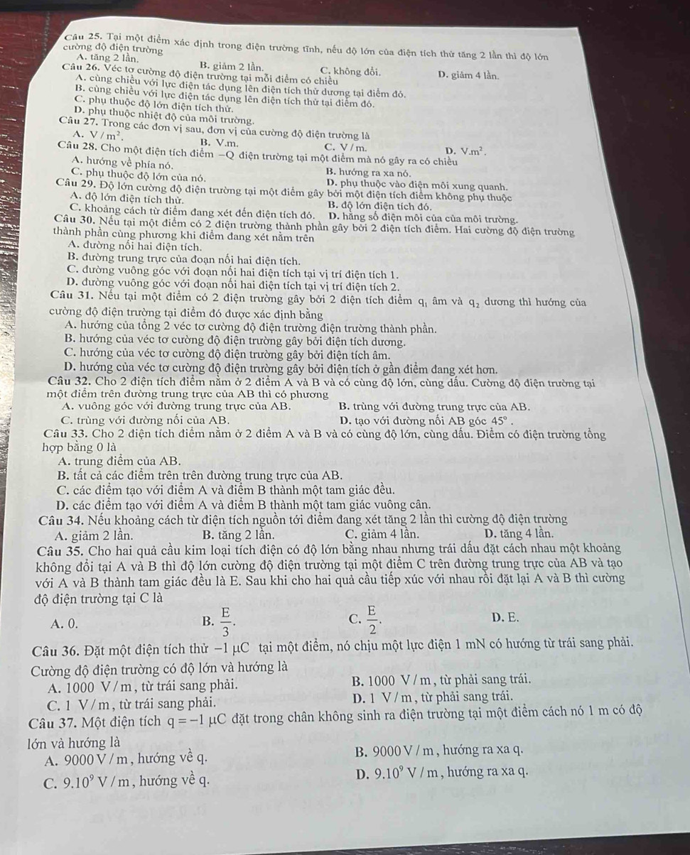 Tại một điểm xác định trong điện trường tĩnh, nếu độ lớn của điện tích thứ tăng 2 lần thì độ lớn
cường độ điện trường
A. tăng 2 lần. B. giảm 2 lần. C. không đồi.
Câu 26. Véc tợ cường độ điện trường tại mỗi điểm có chiều D. giảm 4 lần.
A. cùng chiều với lực điện tác dụng lên điện tích thử dương tại điểm đó.
B. cùng chiều với lực điện tác dụng lên điện tích thử tại điểm đó.
C. phụ thuộc độ lớn điện tích thử
D. phụ thuộc nhiệt độ của môi trường.
Câu 27. Trong các đơn vị sau, đơn vị của cường độ điện trường là
A. V/m^2. B. V.m. C. V / m.
D. V.m^2.
Câu 28. Cho một điện tích điểm -Q điện trường tại một điểm mà nó gây ra có chiều
A. hướng về phía nó. B. hướng ra xa nó.
C. phụ thuộc độ lớn của nó. D. phụ thuộc vào điện môi xung quanh.
Câu 29. Độ lớn cường độ điện trường tại một điểm gây bởi một điện tích điểm không phụ thuộc
A. độ lớn điện tích thử. B. độ lớn điện tích đó.
C. khoảng cách từ điểm đang xét đến điện tích đó. D. hằng số điện môi của của môi trường.
Câu 30. Nếu tại một điểm có 2 điện trường thành phần gây bởi 2 điện tích điểm. Hai cường độ điện trường
thành phần cùng phương khi điểm đang xét nằm trên
A. đường nối hai điện tích.
B. đường trung trực của đoạn nối hai điện tích.
C. đường vuông góc với đoạn nối hai điện tích tại vị trí điện tích 1.
D. đường vuông góc với đoạn nối hai điện tích tại vị trí điện tích 2.
Câu 31. Nếu tại một điểm có 2 điện trường gây bởi 2 điện tích điểm q_1 âm và q_2 dương thì hướng của
cường độ điện trường tại điểm đó được xác định bằng
A. hướng của tổng 2 véc tơ cường độ điện trường điện trường thành phần.
B. hướng của véc tơ cường độ điện trường gây bởi điện tích dương.
C. hướng của véc tơ cường độ điện trường gây bởi điện tích âm.
D. hướng của véc tơ cường độ điện trường gây bởi điện tích ở gần điểm đang xét hơn.
Câu 32. Cho 2 điện tích điểm nằm ở 2 điểm A và B và có cùng độ lớn, cùng dấu. Cường độ điện trường tại
một điểm trên đường trung trực của AB thì có phương
A. vuông góc với đường trung trực của AB. B. trùng với đường trung trực của AB.
C. trùng với đường nổi của AB. D. tạo với đường nổi AB góc 45°.
Câu 33. Cho 2 điện tích điểm nằm ở 2 điểm A và B và có cùng độ lớn, cùng dấu. Điểm có điện trường tổng
hợp bằng 0 là
A. trung điểm của AB.
B. tất cả các điểm trên trên đường trung trực của AB.
C. các điểm tạo với điểm A và điểm B thành một tam giác đều.
D. các điểm tạo với điểm A và điểm B thành một tam giác vuông cân.
Câu 34. Nếu khoảng cách từ điện tích nguồn tới điểm đang xét tăng 2 lần thì cường độ điện trường
A. giảm 2 lần. B. tăng 2 lần. C. giảm 4 lần. D. tăng 4 lần.
Câu 35. Cho hai quả cầu kim loại tích điện có độ lớn bằng nhau nhưng trái dấu đặt cách nhau một khoảng
không đổi tại A và B thì độ lớn cường độ điện trường tại một điểm C trên đường trung trực của AB và tạo
với A và B thành tam giác đều là E. Sau khi cho hai quả cầu tiếp xúc với nhau rồi đặt lại A và B thì cường
độ điện trường tại C là
A. 0. B.  E/3 . C.  E/2 . D. E.
Câu 36. Đặt một điện tích thử −1 μC tại một điểm, nó chịu một lực điện 1 mN có hướng từ trái sang phải.
Cường độ điện trường có độ lớn và hướng là
A. 1000 V / m , từ trái sang phải. B. 1000 V / m, từ phải sang trái.
C. 1 V / m , từ trái sang phải. D. 1 V / m , từ phải sang trái.
Câu 37. Một điện tích q=-1 μC đặt trong chân không sinh ra điện trường tại một điểm cách nó 1 m có độ
lớn và hướng là
A. 9000 V/m , hướng về q. B. 9000 V / m , hướng ra xa q.
C. 9.10^9V/m , hướng vhat e q. D. 9.10^9V/m , hướng ra xa q.