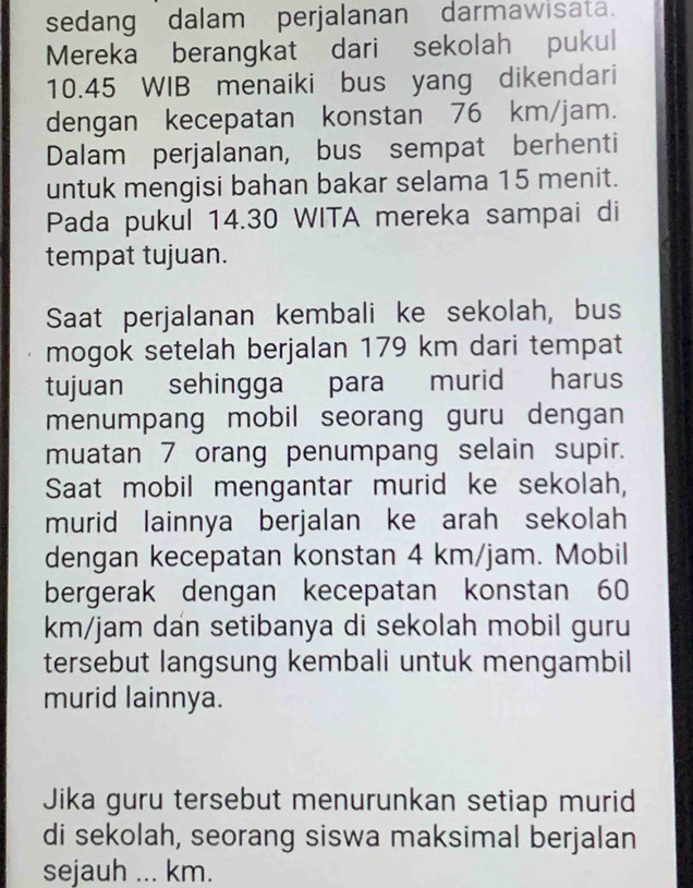 sedang dalam perjalanan darmawisata. 
Mereka berangkat dari sekolah pukul
10.45 WIB menaiki bus yang dikendari 
dengan kecepatan konstan 76 km/jam. 
Dalam perjalanan, bus sempat berhenti 
untuk mengisi bahan bakar selama 15 menit. 
Pada pukul 14.30 WITA mereka sampai di 
tempat tujuan. 
Saat perjalanan kembali ke sekolah, bus 
mogok setelah berjalan 179 km dari tempat 
tujuan sehingga para murid harus 
menumpang mobil seorang guru dengan 
muatan 7 orang penumpang selain supir. 
Saat mobil mengantar murid ke sekolah, 
murid lainnya berjalan ke arah sekolah 
dengan kecepatan konstan 4 km/jam. Mobil 
bergerak dengan kecepatan konstan 60
km/jam dan setibanya di sekolah mobil guru 
tersebut langsung kembali untuk mengambil 
murid lainnya. 
Jika guru tersebut menurunkan setiap murid 
di sekolah, seorang siswa maksimal berjalan 
sejauh ... km.