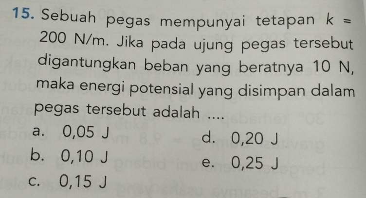 Sebuah pegas mempunyai tetapan k=
200 N/m. Jika pada ujung pegas tersebut
digantungkan beban yang beratnya 10 N,
maka energi potensial yang disimpan dalam
pegas tersebut adalah ....
a. 0,05 J d. 0,20
b. 0,10 J
e. 0,25 、
c. 0,15 J