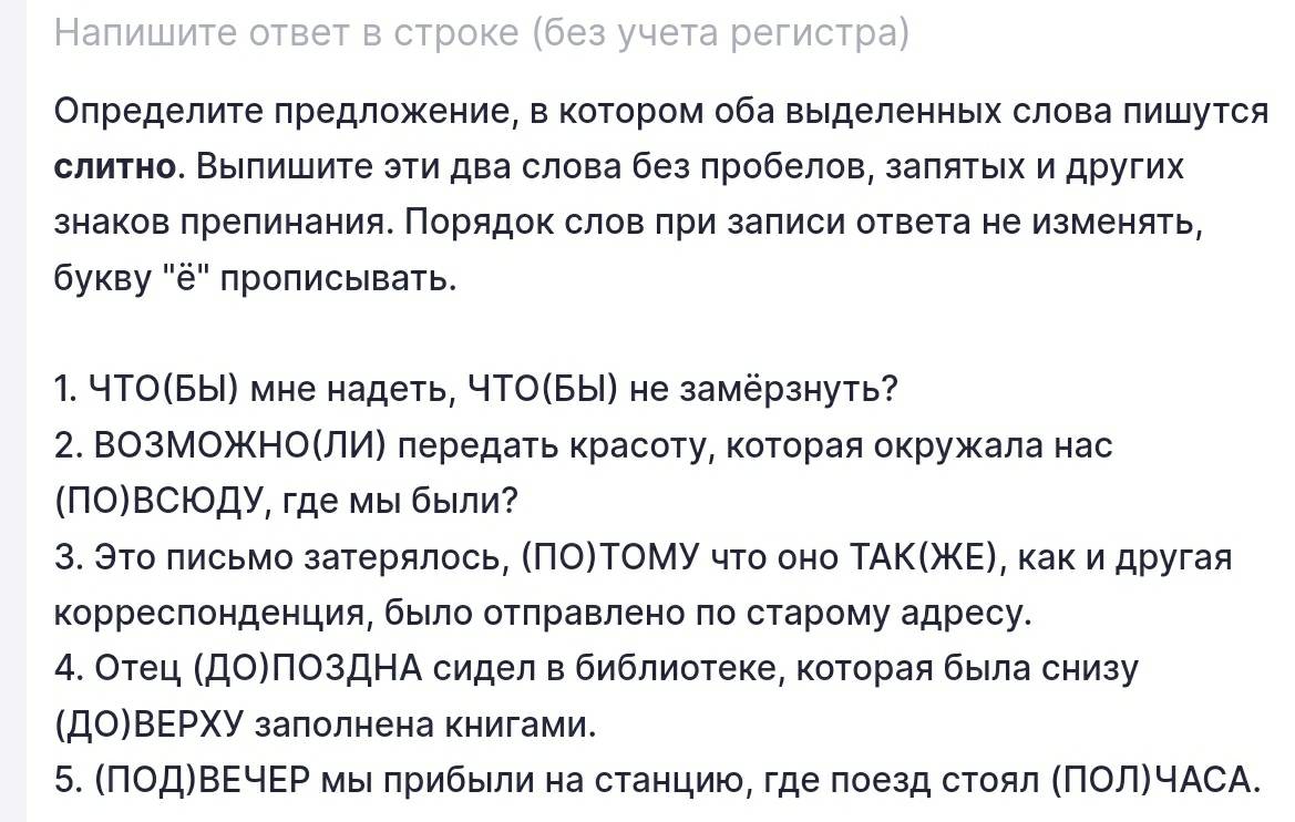 Налишите ответ в строке (без учета регистра)
Олределите πредложение, в котором оба выделенньх слова πишутся
слитно. Выпишите эти два слова без πробелов, заπяτых и других
знаков πреπинания Порядок слов πри заπиси ответа не изменять,
δукву "ё" прописывать.
1. 4TΟ(Быl) мне надеть, чТΟ(Быl) не замёрзнуть?
2. ВозМΟжНΟίлИ) лередать κрасоту, κоторая оκружала нас
(ΠΟ)вСΙДУ, где мы были?
3. Это πисьмо затерялось, (ΠΟ)ΤΟΜУ что оно ТАΚ(ЖΕ), κак и другая
корресπонденция, было отπравлено πо старому адресу.
4. Отец МДΟ)ΠозДНА сидел в библиотеке, которая была снизу
(ДΟ)ВΕΡΧУ залолнена книгами.
5. (ΠΟд)ΒΕчΕΡ мы πрибыли на станцию, где πоезд стоял ΚΠΟл)чАСА.