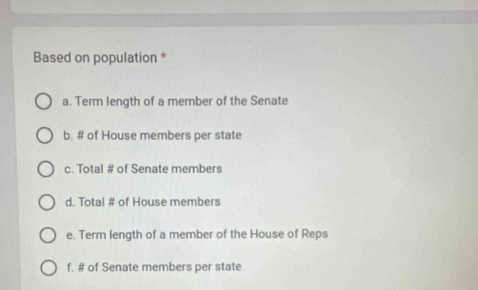 Based on population *
a. Term length of a member of the Senate
b. # of House members per state
c. Total # of Senate members
d. Total # of House members
e. Term length of a member of the House of Reps
f. # of Senate members per state