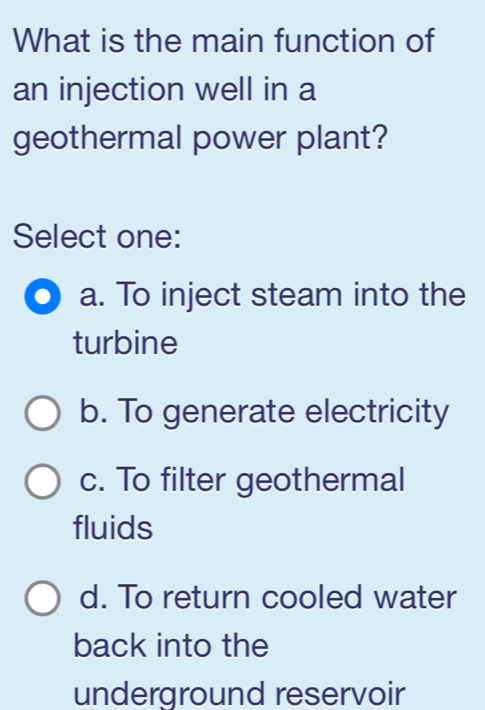 What is the main function of
an injection well in a
geothermal power plant?
Select one:
a. To inject steam into the
turbine
b. To generate electricity
c. To filter geothermal
fluids
d. To return cooled water
back into the
underground reservoir