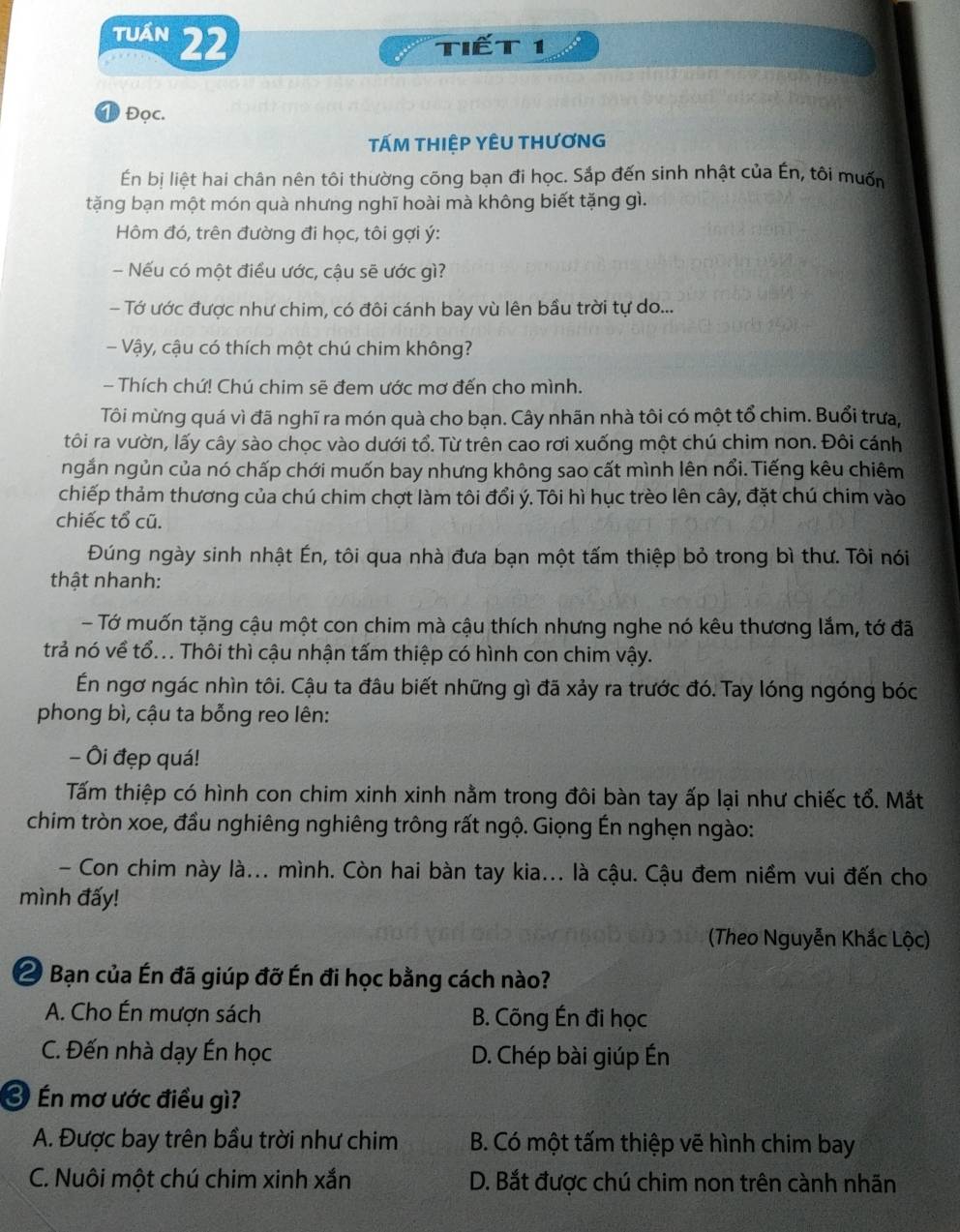 tuán 22
Tiết 1
① Đọc.
TấM THIỆP YÊU THƯơNG
Én bị liệt hai chân nên tôi thường cõng bạn đi học. Sắp đến sinh nhật của Én, tôi muốn
tặng bạn một món quà nhưng nghĩ hoài mà không biết tặng gì.
Hôm đó, trên đường đi học, tôi gợi ý:
- Nếu có một điều ước, cậu sẽ ước gì?
- Tớ ước được như chim, có đôi cánh bay vù lên bầu trời tự do...
- Vậy, cậu có thích một chú chim không?
- Thích chứ! Chú chim sẽ đem ước mơ đến cho mình.
Tôi mừng quá vì đã nghĩ ra món quà cho bạn. Cây nhãn nhà tôi có một tổ chim. Buổi trưa,
tôi ra vườn, lấy cây sào chọc vào dưới tổ. Từ trên cao rơi xuống một chú chim non. Đôi cánh
ngắn ngủn của nó chấp chới muốn bay nhưng không sao cất mình lên nổi. Tiếng kêu chiêm
chiếp thảm thương của chú chim chợt làm tôi đổi ý. Tôi hì hục trèo lên cây, đặt chú chim vào
chiếc tổ cũ.
Đúng ngày sinh nhật Én, tôi qua nhà đưa bạn một tấm thiệp bỏ trong bì thư. Tôi nói
thật nhanh:
- Tớ muốn tặng cậu một con chim mà cậu thích nhưng nghe nó kêu thương lắm, tớ đã
trả nó về tổ... Thôi thì cậu nhận tấm thiệp có hình con chim vậy.
En ngơ ngác nhìn tôi. Cậu ta đâu biết những gì đã xảy ra trước đó. Tay lóng ngóng bóc
phong bì, cậu ta bỗng reo lên:
- Ôi đẹp quá!
Tấm thiệp có hình con chim xinh xinh nằm trong đôi bàn tay ấp lại như chiếc tổ. Mắt
chim tròn xoe, đầu nghiêng nghiêng trông rất ngộ. Giọng Én nghẹn ngào:
- Con chim này là... mình. Còn hai bàn tay kia... là cậu. Cậu đem niềm vui đến cho
mình đấy!
(Theo Nguyễn Khắc Lộc)
2 Bạn của Én đã giúp đỡ Én đi học bằng cách nào?
A. Cho Én mượn sách B. Cõng Én đi học
C. Đến nhà dạy Én học D. Chép bài giúp Én
Ở Én mơ ước điều gì?
A. Được bay trên bầu trời như chim  B. Có một tấm thiệp vẽ hình chim bay
C. Nuôi một chú chim xinh xắn D. Bắt được chú chim non trên cành nhãn