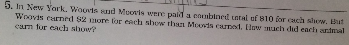 In New York, Woovis and Moovis were paid a combined total of $10 for each show. But 
Woovis earned $2 more for each show than Moovis earned. How much did each animal 
earn for each show?