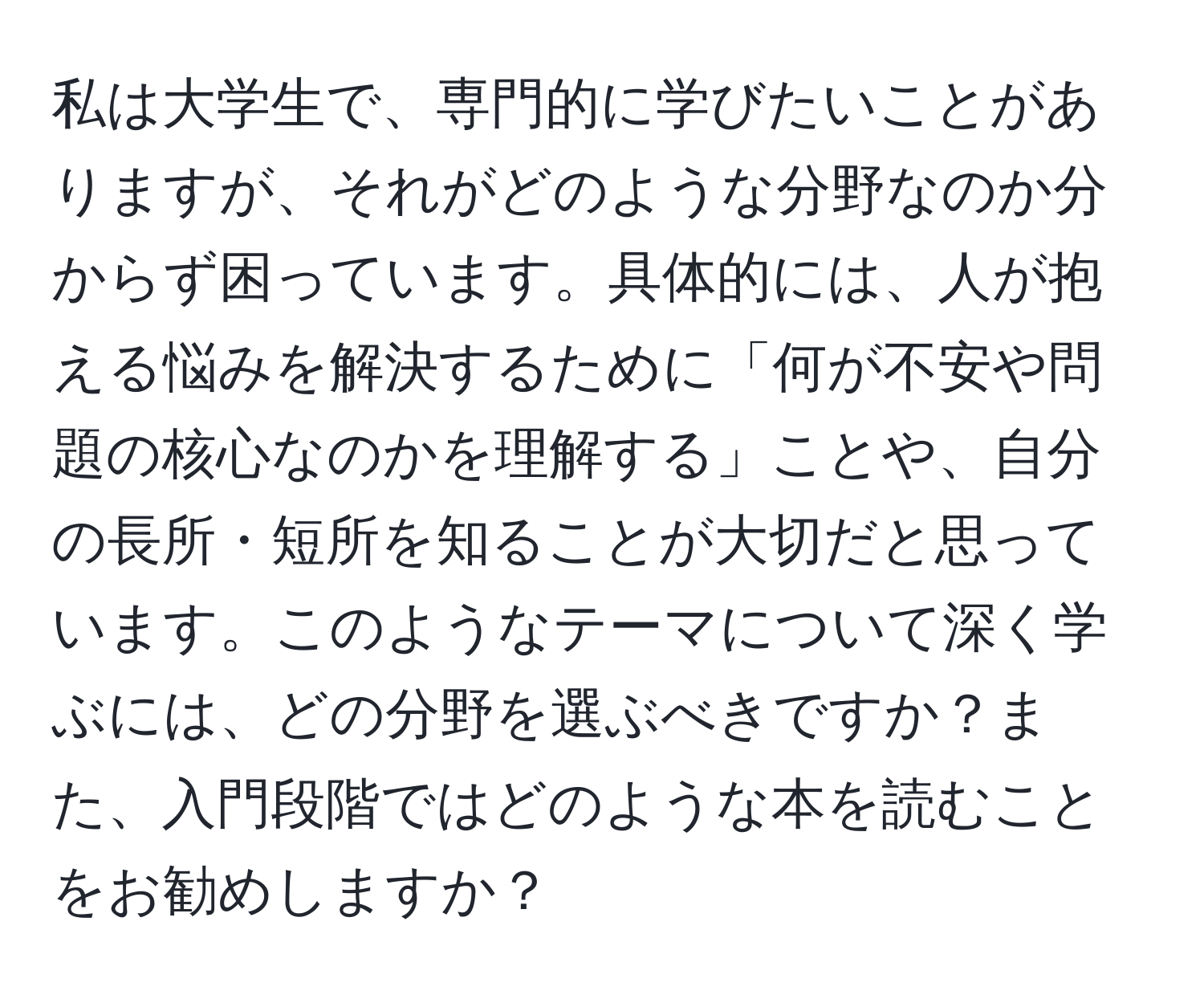 私は大学生で、専門的に学びたいことがありますが、それがどのような分野なのか分からず困っています。具体的には、人が抱える悩みを解決するために「何が不安や問題の核心なのかを理解する」ことや、自分の長所・短所を知ることが大切だと思っています。このようなテーマについて深く学ぶには、どの分野を選ぶべきですか？また、入門段階ではどのような本を読むことをお勧めしますか？