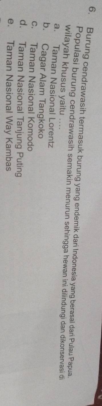 Burung cendrawasih termasuk burung yang endemik dari Indonesia yang berasal dari Pulau Papua.
Populasi burung cendrawasih semakin menurun sehingga hewan ini dilindungi dan dikonservasi di
wilayah khusus yaitu ....
a. Taman Nasional Lorentz
b. Cagar Alam Tangkoko
c. Taman Nasional Komodo
d. Taman Nasional Tanjung Puting
e. Taman Nasional Way Kambas