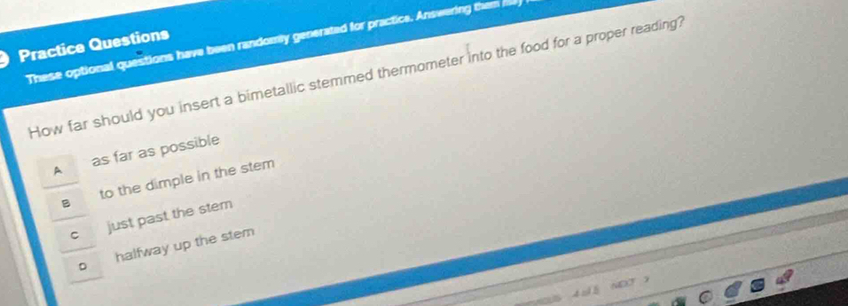 These optional questions have been randomly generated for practice. Answering them me 
Practice Questions
How far should you insert a bimetallic stemmed thermometer into the food for a proper reading?
A as far as possible
to the dimple in the stem
just past the stem
。 halfway up the stem
OT