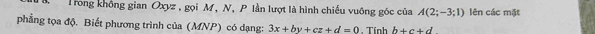 Trong không gian Oxyz , gọi M, N, P lần lượt là hình chiếu vuông góc của A(2;-3;1) lên các mặt 
phẳng tọa độ. Biết phương trình của (MNP) có dạng: 3x+by+cz+d=0. Tính b+c+d
