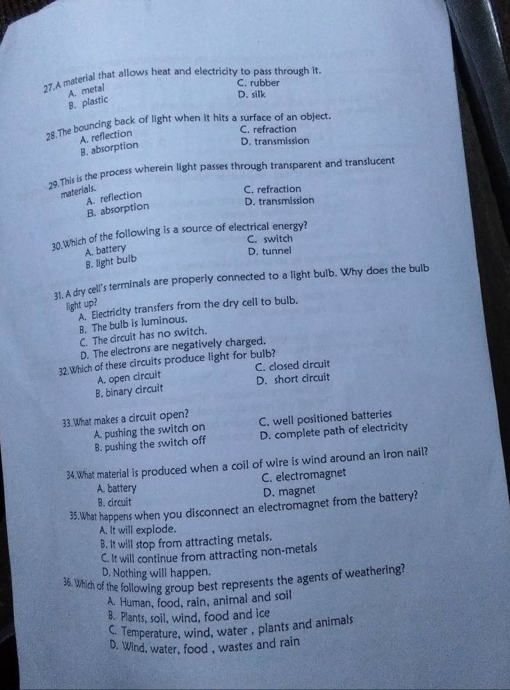A material that allows heat and electricity to pass through it.
A. metal
C. rubber
B. plastic
D. silk
28. The bouncing back of light when it hits a surface of an object.
C. refraction
A. reflection B. absorption
D. transmission
29.This is the process wherein light passes through transparent and translucent
materials.
C. refraction
A. reflection B. absorption
D. transmission
30.Which of the following is a source of electrical energy?
C. switch
A. battery
D. tunnel
B. light bulb
31. A dry cell's terminals are properly connected to a light bulb. Why does the bulb
light up?
A. Electricity transfers from the dry cell to bulb.
B. The bulb is luminous.
C. The circuit has no switch.
D. The electrons are negatively charged.
32.Which of these circuits produce light for bulb?
C. closed circuit
B. binary circuit A. open circuit D. short circuit
33.What makes a circuit open? C. well positioned batteries
A. pushing the switch on
B. pushing the switch off D. complete path of electricity
34.What material is produced when a coil of wire is wind around an iron nail?
A. battery C. electromagnet
B. circuit D. magnet
35.What happens when you disconnect an electromagnet from the battery?
A. It will explode.
B. It will stop from attracting metals.
C. It will continue from attracting non-metals
D. Nothing will happen.
36. Which of the following group best represents the agents of weathering?
A. Human, food, rain, animal and soil
B. Plants, soil, wind, food and ice
C. Temperature, wind, water , plants and animals
D. Wind, water, food , wastes and rain