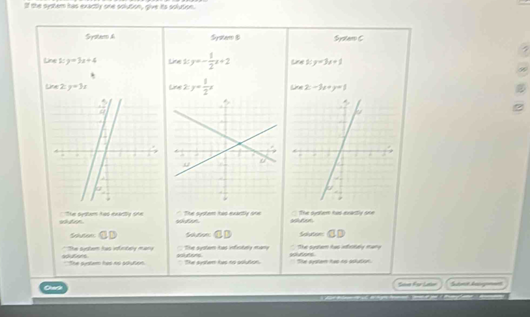 If the system has exactly one solution, give its solution.
Spstero & Spoler B Syitem C
Line 1: y=3x+4 the1 y=- 1/2 x+2 Lne 2:y=3x+1
Like 2:y=3x Lire 2:y= 1/2 x Lke 2-3x+y=1
e syten has éxécy das The system has exactly ooe The syslerm ias eeactly sne
solusios soten
* soten C Solution CD Solution
* 'Hhe system has infndely mary The system has infrntaly many The system has infintely mary
sobutons d 
She systam has no aduton Re system hus no aolution. The sster hes as sclution.
Slvs For Laton Subre Gasignent