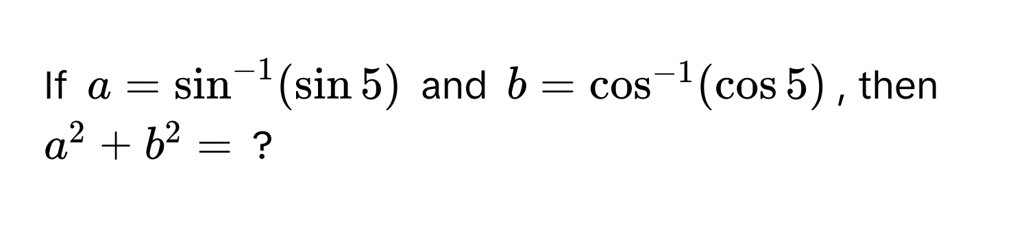 If $a = sin^(-1)(sin 5)$ and $b = cos^(-1)(cos 5)$, then $a^2 + b^2 = $ ?