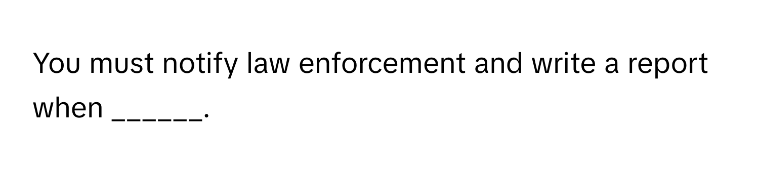 You must notify law enforcement and write a report when ______.