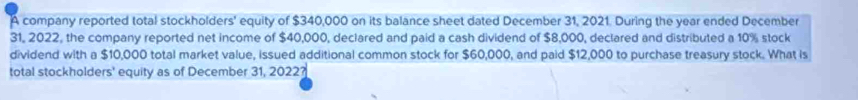 A company reported total stockholders' equity of $340,000 on its balance sheet dated December 31, 2021. During the year ended December 
31, 2022, the company reported net income of $40,000, declared and paid a cash dividend of $8,000, declared and distributed a 10% stock 
dividend with a $10,000 total market value, issued additional common stock for $60,000, and paid $12,000 to purchase treasury stock. What is 
total stockholders' equity as of December 31, 2022?