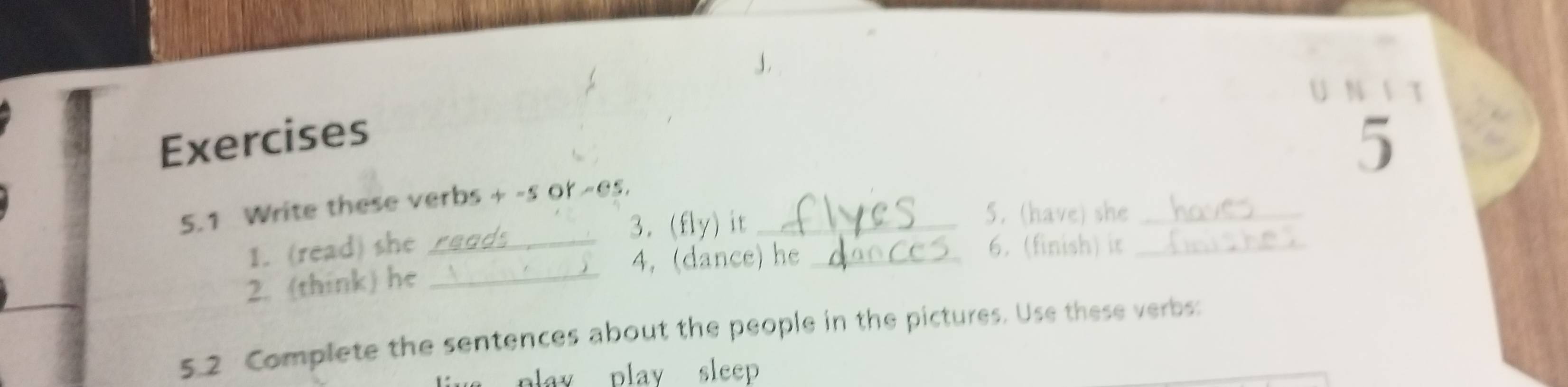 τ 
Exercises 
5 
5.1 Write these verbs + -s or -es._ 
3. (fly) it 5. (have) she_ 
1. (read) she __6. (finish) ir_ 
4, (dance) he 
2. (think) he_ 
5.2 Complete the sentences about the people in the pictures. Use these verbs 
play play sleep