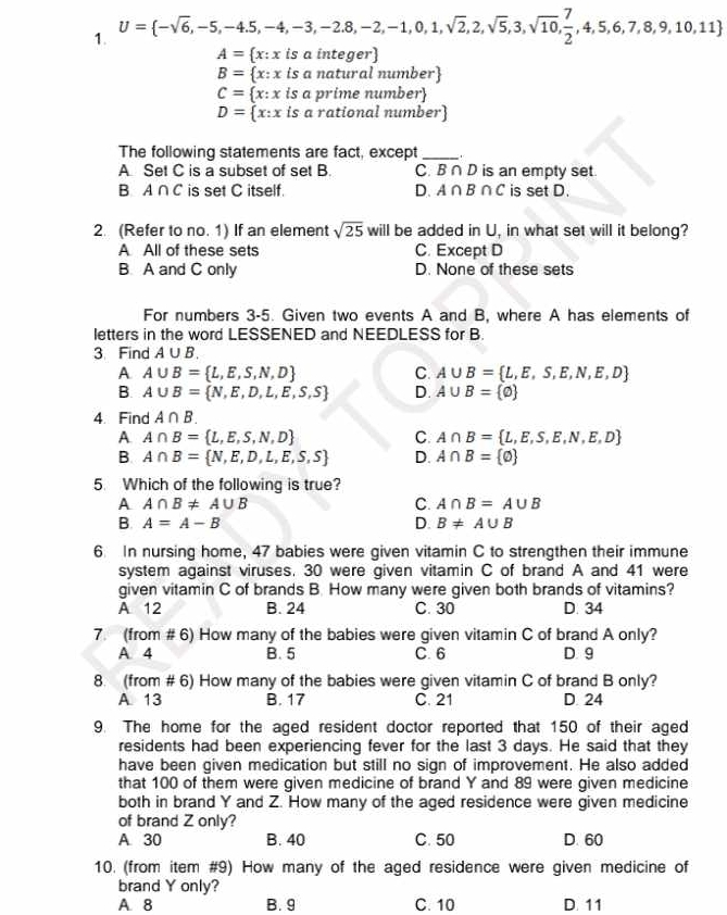 U= -sqrt(6),-5,-4.5,-4,-3,-2.8,-2,-1,0,1,sqrt(2),2,sqrt(5),3,sqrt(10), 7/2 ,4,5,6,7,8,9,10,11
A=  x:x is a integer)
B= x:xis a natural number
C= x:x « is a prime number
D= x:x is a rational number
The following statements are fact, except_
A Set C is a subset of set B. C. B∩D is an empty set.
B A∩ C is set C itself. D. A∩ B∩ C is set D.
2. (Refer to no. 1) If an element sqrt(25) will be added in U, in what set will it belong?
A All of these sets C. Except D
B. A and C only D. None of these sets
For numbers 3-5. Given two events A and B, where A has elements of
letters in the word LESSENED and NEEDLESS for B.
3 Find A∪ B.
A. A∪ B= L,E,S,N,D C. A∪ B= L,E,S,E,N,E,D
B. A∪ B= N,E,D,L,E,S,S D. A∪ B= varnothing 
4. Find A∩ B.
A A∩ B= L,E,S,N,D
C. A∩ B= L,E,S,E,N,E,D
B. A∩ B= N,E,D,L,E,S,S D. A∩ B= varnothing 
5. Which of the following is true?
A A∩ B!= A∪ B
C. A∩ B=A∪ B
B. A=A-B D. B!= A∪ B
6. In nursing home, 47 babies were given vitamin C to strengthen their immune
system against viruses. 30 were given vitamin C of brand A and 41 were
given vitamin C of brands B. How many were given both brands of vitamins?
A 12 B. 24 C. 30 D. 34
7. (from # 6) How many of the babies were given vitamin C of brand A only?
A. 4 B. 5 C. 6 D. 9
8. (from # 6) How many of the babies were given vitamin C of brand B only?
A 13 B. 17 C. 21 D. 24
9. The home for the aged resident doctor reported that 150 of their aged
residents had been experiencing fever for the last 3 days. He said that they
have been given medication but still no sign of improvement. He also added
that 100 of them were given medicine of brand Y and 89 were given medicine
both in brand Y and Z. How many of the aged residence were given medicine
of brand Z only?
A 30 B. 40 C. 50 D. 60
10. (from item #9) How many of the aged residence were given medicine of
brand Y only?
A. 8 B. 9 C. 10 D. 11