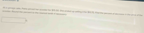 At a garage sale, Pieta priced her acuater for $15.50. She ended up selling it for $1075. Find the persent of decrease in the price of the 
scocter Round the percent to the nearest tent if necessary