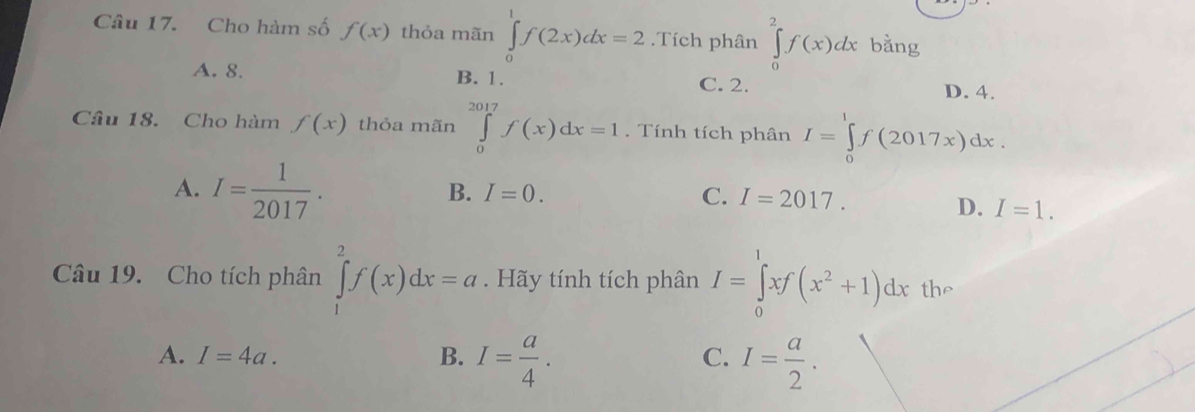 Cho hàm số f(x) thỏa mãn ∈tlimits _0^(1f(2x)dx=2.Tích phân ∈tlimits _0^2f(x)dx bằng
A. 8. B. 1. C. 2.
D. 4.
Câu 18. Cho hàm f(x) thỏa mãn ∈tlimits _0^(2017)f(x)dx=1. Tính tích phân I=∈tlimits _0^1f(2017x)dx.
A. I=frac 1)2017.
B. I=0. C. I=2017.
D. I=1. 
Câu 19. Cho tích phân ∈tlimits _1^(2f(x)dx=a. Hãy tính tích phân I=∈tlimits _0^1xf(x^2)+1)dx the
A. I=4a. B. I= a/4 . I= a/2 . 
C.