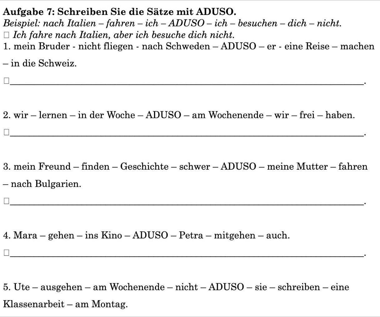 Aufgabe 7: Schreiben Sie die Sätze mit ADUSO. 
Beispiel: nach Italien - fahren - ich - ADUSO - ich - besuchen - dich - nicht. 
* Ich fahre nach Italien, aber ich besuche dich nicht. 
1. mein Bruder - nicht fliegen - nach Schweden - ADUSO - er - eine Reise - machen 
- in die Schweiz. 
_· 
2. wir - lernen - in der Woche - ADUSO - am Wochenende - wir - frei - haben. 
_· 
3. mein Freund - finden - Geschichte - schwer - ADUSO - meine Mutter - fahren 
- nach Bulgarien. 
_ 
4. Mara - gehen - ins Kino - ADUSO - Petra - mitgehen - auch. 
_· 
5. Ute - ausgehen - am Wochenende - nicht - ADUSO - sie - schreiben - eine 
Klassenarbeit - am Montag.