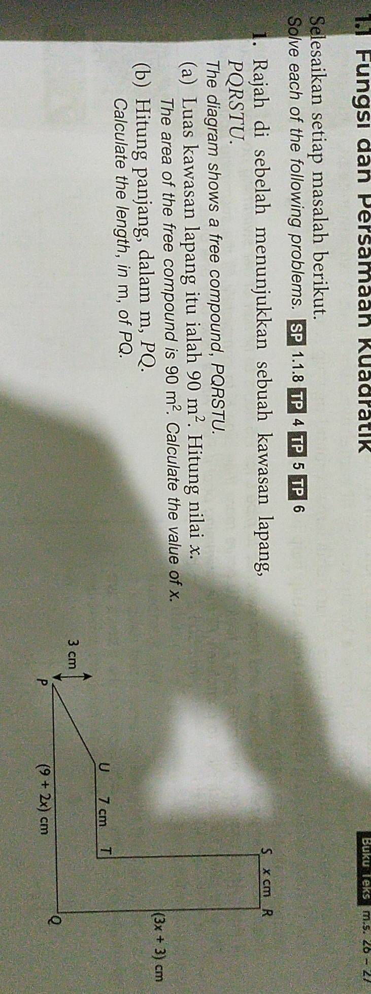 1.1 Fungsi dan Persamaan Kuadratik Buku Teks m.5.20-21
Selesaikan setiap masalah berikut.
Solve each of the following problems. SP 1.1.8 Tp 4 TP 5 TP 6
1. Rajah di sebelah menunjukkan sebuah kawasan lapang,
PQRSTU.
The diagram shows a free compound, PQRSTU.
(a) Luas kawasan lapang itu ialah 90m^2. Hitung nilai x.
The area of the free compound is 90m^2. Calculate the value of x.
(b) Hitung panjang, dalam m, PQ.
Calculate the length, in m, of PQ.