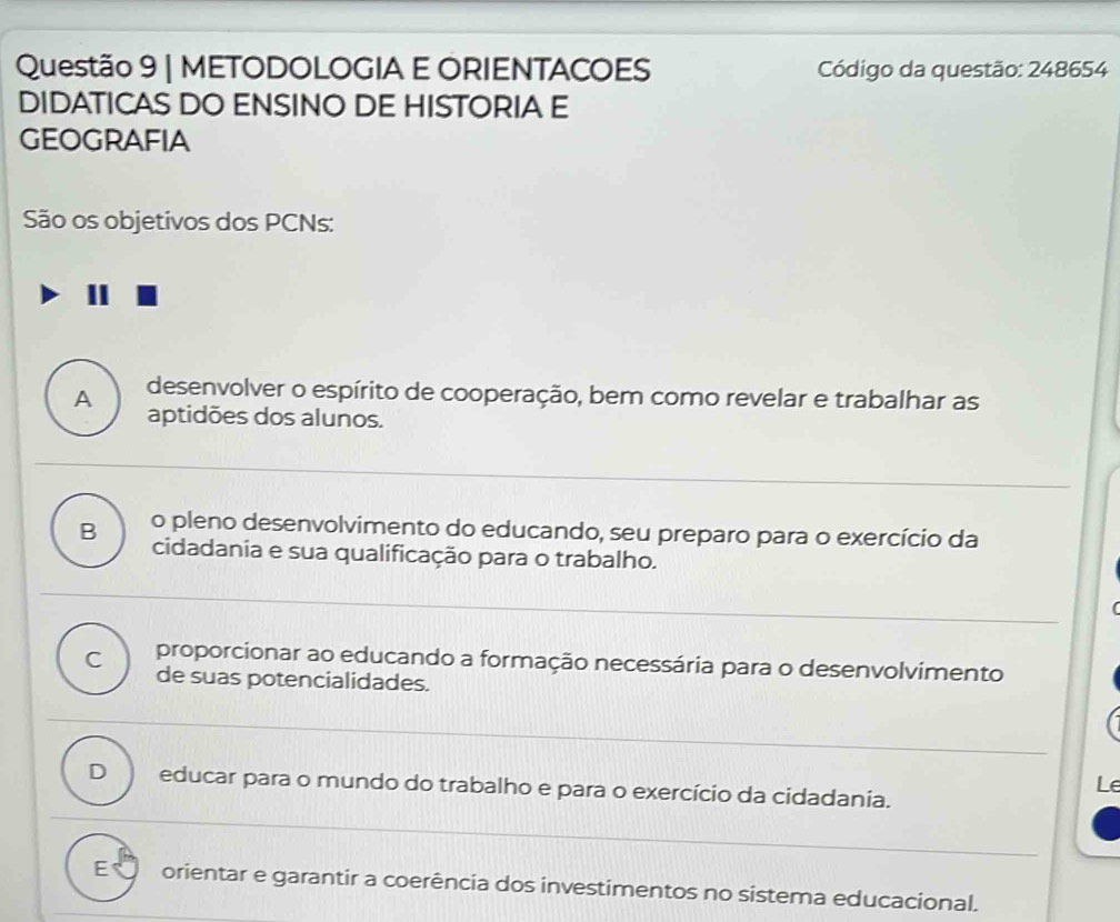 METODOLOGIA E ORIENTACOES Código da questão: 248654
DIDATICAS DO ENSINO DE HISTORIA E
GeOGrAFIA
São os objetivos dos PCNs:
A desenvolver o espírito de cooperação, bem como revelar e trabalhar as
aptidões dos alunos.
B o pleno desenvolvimento do educando, seu preparo para o exercício da
cidadania e sua qualificação para o trabalho.
(
C proporcionar ao educando a formação necessária para o desenvolvimento
de suas potencialidades.
Le
D educar para o mundo do trabalho e para o exercício da cidadania.
E orientar e garantir a coerência dos investimentos no sistema educacional.