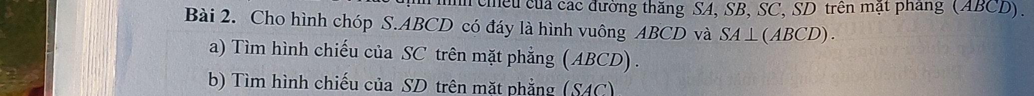 hn chều của các đường thăng SA, SB, SC, SD trên mật phang (ABCD). 
Bài 2. Cho hình chóp S. ABCD có đáy là hình vuông ABCD và SA⊥ (ABCD). 
a) Tìm hình chiếu của SC trên mặt phẳng (ABCD) . 
b) Tìm hình chiếu của SD trên mặt phẳng (SAC)