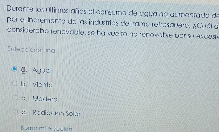 Durante los últimos años el consumo de agua ha aumentado de
por el incremento de las industrias del ramo refresquero. ¿Cuál d
consideraba renovable, se ha vuelto no renovable por su excesiv
Seleccione una:
4. Agua
b. Viento
c. Madera
d. Radiación Solar
Borrar mi elección