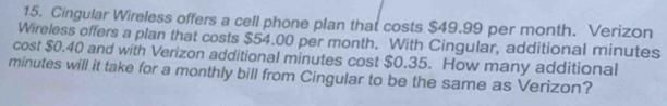 Cingular Wireless offers a cell phone plan that costs $49.99 per month. Verizon 
Wireless offers a plan that costs $54.00 per month. With Cingular, additional minutes
cost $0.40 and with Verizon additional minutes cost $0.35. How many additional
minutes will it take for a monthly bill from Cingular to be the same as Verizon?