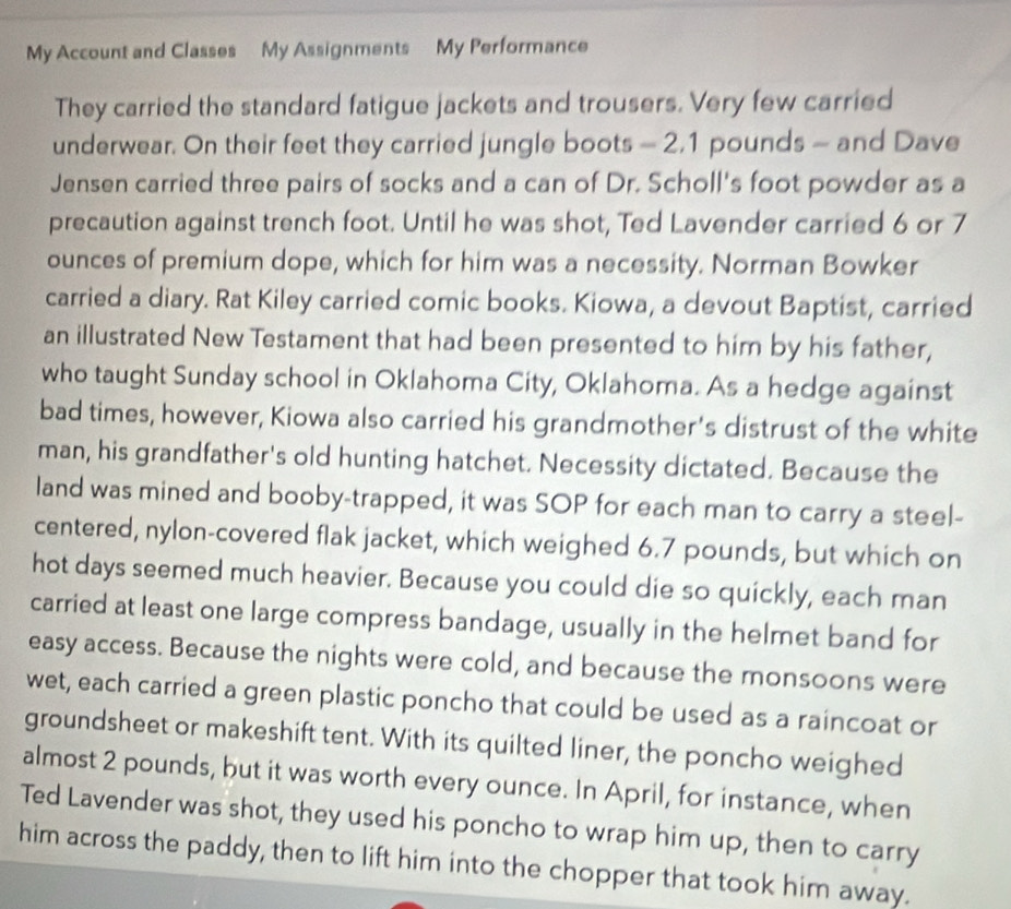 My Account and Classes My Assignments My Performance 
They carried the standard fatigue jackets and trousers. Very few carried 
underwear. On their feet they carried jungle boots - 2.1 pounds - and Dave 
Jensen carried three pairs of socks and a can of Dr. Scholl's foot powder as a 
precaution against trench foot. Until he was shot, Ted Lavender carried 6 or 7
ounces of premium dope, which for him was a necessity. Norman Bowker 
carried a diary. Rat Kiley carried comic books. Kiowa, a devout Baptist, carried 
an illustrated New Testament that had been presented to him by his father, 
who taught Sunday school in Oklahoma City, Oklahoma. As a hedge against 
bad times, however, Kiowa also carried his grandmother's distrust of the white 
man, his grandfather's old hunting hatchet. Necessity dictated. Because the 
land was mined and booby-trapped, it was SOP for each man to carry a steel- 
centered, nylon-covered flak jacket, which weighed 6.7 pounds, but which on 
hot days seemed much heavier. Because you could die so quickly, each man 
carried at least one large compress bandage, usually in the helmet band for 
easy access. Because the nights were cold, and because the monsoons were 
wet, each carried a green plastic poncho that could be used as a raincoat or 
groundsheet or makeshift tent. With its quilted liner, the poncho weighed 
almost 2 pounds, but it was worth every ounce. In April, for instance, when 
Ted Lavender was shot, they used his poncho to wrap him up, then to carry 
him across the paddy, then to lift him into the chopper that took him away.