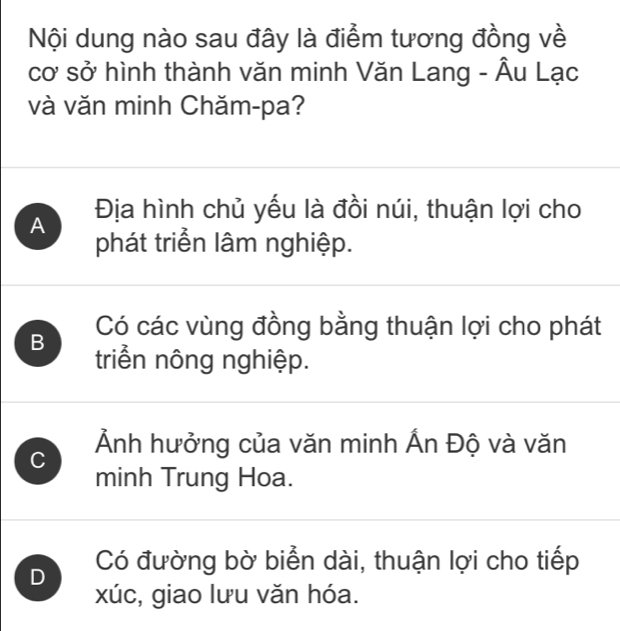 Nội dung nào sau đây là điểm tương đồng về
cơ sở hình thành văn minh Văn Lang - Âu Lạc
và văn minh Chăm-pa?
A Địa hình chủ yếu là đồi núi, thuận lợi cho
phát triển lâm nghiệp.
Có các vùng đồng bằng thuận lợi cho phát
B triển nông nghiệp.
C Ảnh hưởng của văn minh Ấn Độ và văn
minh Trung Hoa.
D Có đường bờ biển dài, thuận lợi cho tiếp
xúc, giao lưu văn hóa.