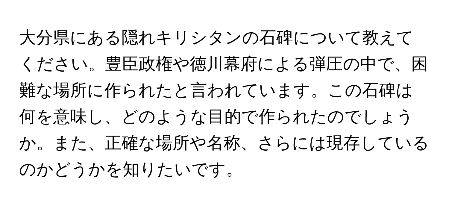 大分県にある隠れキリシタンの石碑について教えてください。豊臣政権や徳川幕府による弾圧の中で、困難な場所に作られたと言われています。この石碑は何を意味し、どのような目的で作られたのでしょうか。また、正確な場所や名称、さらには現存しているのかどうかを知りたいです。