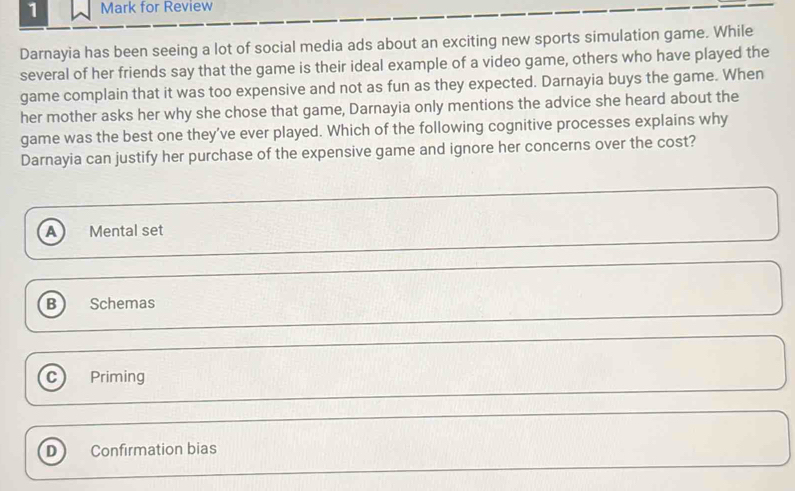 for Review
Darnayia has been seeing a lot of social media ads about an exciting new sports simulation game. While
several of her friends say that the game is their ideal example of a video game, others who have played the
game complain that it was too expensive and not as fun as they expected. Darnayia buys the game. When
her mother asks her why she chose that game, Darnayia only mentions the advice she heard about the
game was the best one they’ve ever played. Which of the following cognitive processes explains why
Darnayia can justify her purchase of the expensive game and ignore her concerns over the cost?
a Mental set
B Schemas
C Priming
D Confirmation bias