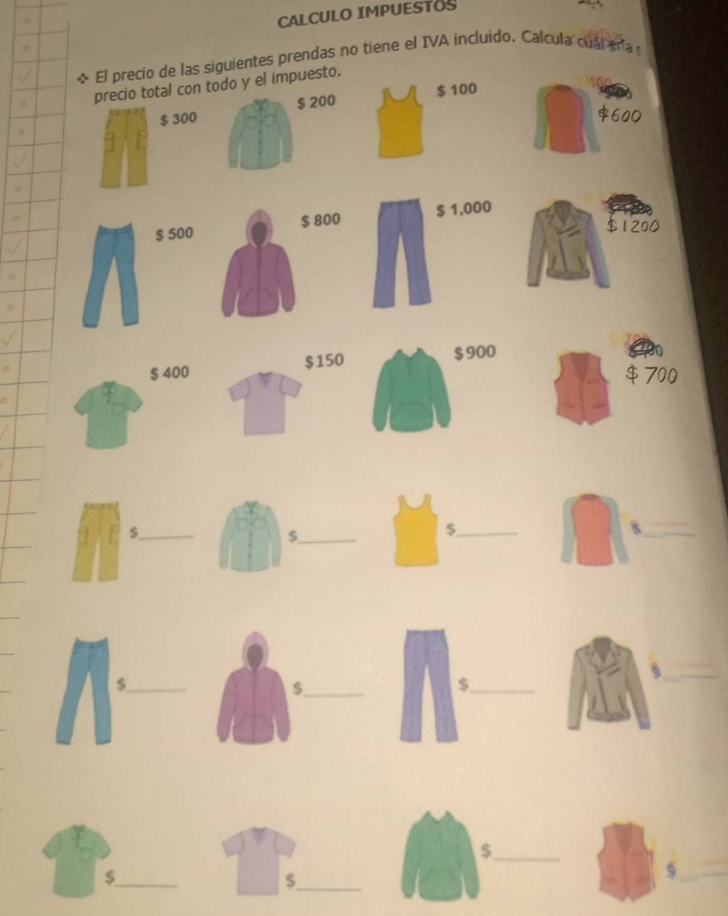 CALCULO IMPUESTOS 
El precio de las siguientes prendas no tiene el IVA incluido. Calcula cual ena 
precio total con todo y el impuesto.
$ 200 $ 100
$ 300
$ 500 800 $ 1,000
$1200
$ 400 $150 900
$ 700
_$ 
_$ 
_$ 
_8 
_s 
_$ 
_$ 
_$ 
_ 
_$