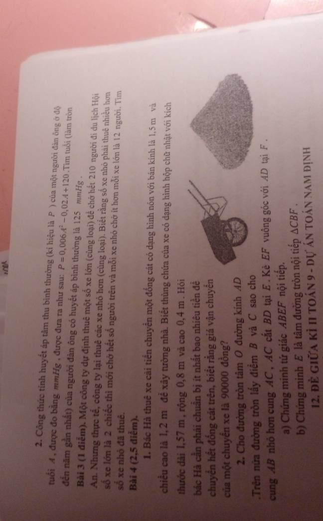 Công thức tỉnh huyết áp tâm thu bình thường (kí hiệu là P ) của một người đàn ông ớ độ
tuổi A , được đo bằng mmHg , được đưa ra như sau: P=0,006A^2-0,02A+120.Tim tuổi (làm tròn
đến năm gần nhất) của người đàn ông có huyết áp bình thường là 125 mmHg .
Bài 3 (1 điểm). Một công ty dự định thuê một số xe lớn (cùng loại) để chở hết 210 người đi du lịch Hội
An. Nhưng thực tế, công ty lại thuê các xe nhỏ hơn (cùng loại). Biết rằng số xe nhỏ phải thuê nhiều hơn
số xe lớn là 2 chiếc thì mới chở hết số người trên và mỗi xe nhỏ chở ít hơn mỗi xe lớn là 12 người. Tìm
số xe nhỏ đã thuê.
Bài 4 (2,5 điểm).
1. Bác Hà thuê xe cải tiển chuyển một đống cát có dạng hình nón với bán kính là 1,5 m và
chiều cao là 1,2 m đề xây tường nhà. Biết thùng chứa của xe có dạng hình hộp chữ nhật với kích
thước dài 1,57 m , rộng 0,8 m và cao 0,4 m . Hỏi
bác Hà cần phải chuẩn bị ít nhất bao nhiêu tiền đề
chuyển hết đống cát trên, biết rằng giá vận chuyển
của một chuyển xe là 90000 đồng?
2. Cho đường tròn tâm O đường kính AD
.Trên nửa đường tròn lấy điểm B và C sao cho
cung AB nhỏ hơn cung AC, AC cất BD tại E. Kè EF vuông góc với AD tại F .
a) Chứng minh tứ giác ABEF nội tiếp.
b) Chứng minh E là tâm đường tròn nội tiếp △ CBF
12. đề giữa kỉ 11 toán 9 - dự án toán nam định