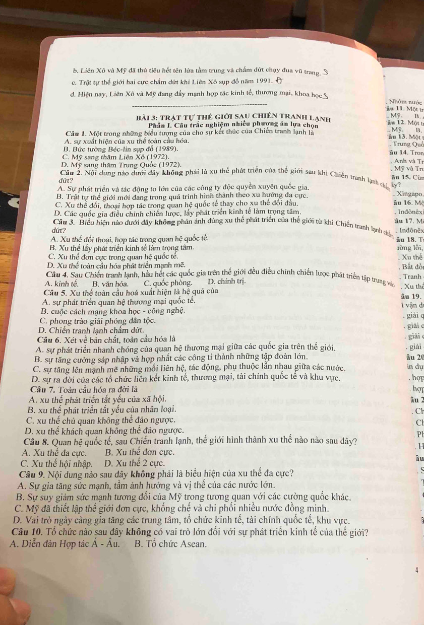 b. Liên Xô và Mỹ đã thủ tiêu hết tên lửa tầm trung và chấm dứt chạy đua vũ trang, S
c. Trật tự thế giới hai cực chấm dứt khi Liên Xô sụp đồ năm 1991. A
_
d. Hiện nay, Liên Xô và Mỹ đang đầy mạnh hợp tác kinh tế, thương mại, khoa học 3
Nhóm nước
âu 11. Một tr
bài 3: trật tự thẻ giới sau Chiên tranh lạnh. Mỹ. B. 
âu 12. Một t
Phần I. Câu trắc nghiệm nhiều phượng án lựa chọn Mỹ. B.
Câu 1. Một trong những biểu tượng của cho sự kết thúc của Chiến tranh lạnh là 'âu 13. Một t Trung Quố
A. sự xuất hiện của xu thế toàn cầu hóa.
B. Bức tường Béc-lin sụp đổ (1989). âu 14. Tron
C. Mỹ sang thăm Liên Xô (1972). Anh và Tr
D. Mỹ sang thăm Trung Quốc (1972). . Mỹ và Tr
Cầu 2. Nội dung nào dưới đây không phải là xu thế phát triển của thế giới sau khí Chiến tranh lạnh cá ây? âu 15. Cùn
dứt?
A. Sự phát triển và tác động to lớn của các công ty độc quyền xuyên quốc gia.
B. Trật tự thế giới mới đang trong quá trình hình thành theo xu hướng đa cực.. Xingapo.
C. Xu thế đối, thoại hợp tác trong quan hệ quốc tế thay cho xu thế đối đầu.
Tâu 16. Mộ
D. Các quốc gia điều chỉnh chiến lược, lấy phát triển kinh tế làm trọng tâm. Indônêxi
Câu 3. Biểu hiện nào dưới đây không phản ảnh đúng xu thế phát triển của thế giới từ khi Chiến tranh lạnh chá âu 17. M
Indônêx
dứt? âu 18. T
A. Xu thế đối thoại, hợp tác trong quan hệ quốc tế.
B. Xu thế lấy phát triển kinh tế làm trọng tâm. ròng lối,
C. Xu thế đơn cực trong quan hệ quốc tế.
D. Xu thể toàn cầu hóa phát triển mạnh mẽ. . Xu thế  Bất đồi
Câu 4. Sau Chiến tranh lạnh, hầu hết các quốc gia trên thế giới đều điều chinh chiến lược phát triển tập trung vàn
A. kinh tế. B. văn hóa. C. quốc phòng. D. chính trị. . Xu thể . Tranh
Câu 5. Xu thế toàn cầu hoá xuất hiện là hệ quả của âu 19.
A. sự phát triển quan hệ thương mại quốc tế.
B. cuộc cách mạng khoa học - công nghệ. i vận dị
C. phong trào giải phóng dân tộc. . giải q
D. Chiến tranh lạnh chẩm dứt.
. giải c
Câu 6. Xét về bản chất, toàn cầu hóa là
giải c
A. sự phát triển nhanh chóng của quan hệ thương mại giữa các quốc gia trên thế giới.
B. sự tăng cường sáp nhập và hợp nhất các công ti thành những tập đoàn lớn. . giải
âu 20
C. sự tăng lên mạnh mẽ những mối liên hệ, tác động, phụ thuộc lẫn nhau giữa các nước. in dụ
D. sự ra đời của các tổ chức liên kết kinh tế, thương mại, tài chính quốc tế và khu vực. . hợp
Câu 7. Toàn cầu hóa ra đời là hợp
A. xu thế phát triển tất yếu của xã hội. âu 2
B. xu thế phát triển tất yếu của nhân loại. . Cl
C. xu thế chủ quan không thể đảo ngược.
Cl
D. xu thế khách quan không thể đảo ngược.
Ph
Câu 8. Quan hệ quốc tế, sau Chiến tranh lạnh, thế giới hình thành xu thế nào nào sau đây?
H
A. Xu thế đa cực. B. Xu thế đơn cực.
C. Xu thế hội nhập. D. Xu thế 2 cực.
âu
Câu 9. Nội dung nào sau đây không phải là biểu hiện của xu thế đa cực?
A. Sự gia tăng sức mạnh, tầm ảnh hưởng và vị thế của các nước lớn.
B. Sự suy giảm sức mạnh tương đối của Mỹ trong tương quan với các cường quốc khác.
C. Mỹ đã thiết lập thế giới đơn cực, khống chế và chi phối nhiều nước đồng minh.
D. Vai trò ngày càng gia tăng các trung tâm, tổ chức kinh tế, tài chính quốc tế, khu vực.
Câu 10. Tổ chức nào sau dây không có vai trò lớn đối với sự phát triển kinh tế của thế giới?
A. Diễn đàn Hợp tác hat A-hat Au B. Tổ chức Asean.