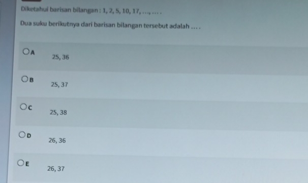 Diketahui barisan bilangan : 1, 2, 5, 10, 17, .. ., .. . .
Dua suku berikutnya dari barisan bilangan tersebut adalah ... .
A 25, 36
B 25, 37
C 25, 38
D 26, 36
E
26, 37