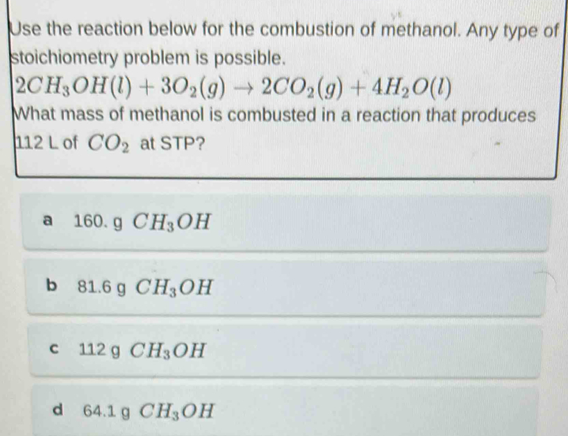 Use the reaction below for the combustion of methanol. Any type of
stoichiometry problem is possible.
2CH_3OH(l)+3O_2(g)to 2CO_2(g)+4H_2O(l)
What mass of methanol is combusted in a reaction that produces
112 L of CO_2 at STP?
a 160.g CH_3OH
b 81.6g CH_3OH
c 112 g CH_3OH
d 64.1 q CH_3OH