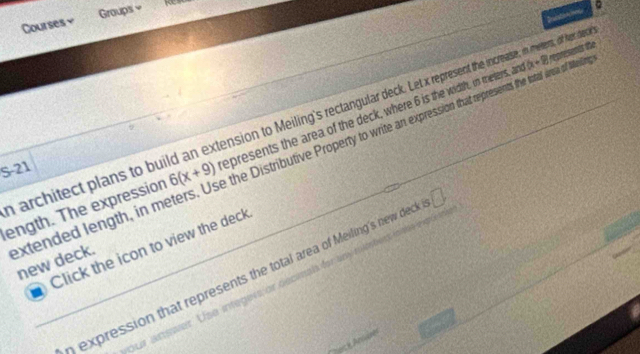 Courses￥ Groups = 
“ 4
(x+8) epresents the 
sa of Melings 
architect plans to build an extension to Meiling's rectangular deck. Let represent the increase, in meters, of her de 
ength. The expression 6(x+9) epresents the area of the deck, where 6 is the width, in meters, an 
extended length, in m the Distributive Property to write an expression that represents 
S-21 
_Click the icon to view the deck 

new deck. 
expression that represents the total area of Meiling's new deck □ 
our answer. Use integers or decmals for any s