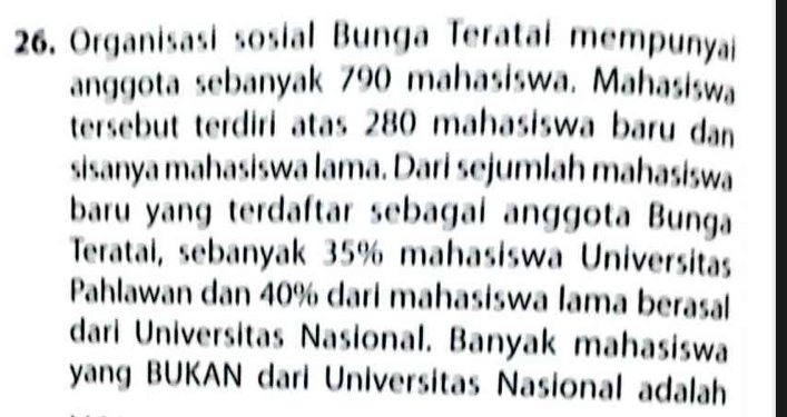 Organisasi sosial Bunga Teratai mempunyai 
anggota sebanyak 790 mahasiswa. Mahasiswa 
tersebut terdiri atas 280 mahasiswa baru dan 
sisanya mahasiswa lama. Dari sejumlah mahasiswa 
baru yang terdaftar sebagai anggota Bunga 
Teratai, sebanyak 35% mahasiswa Universitas 
Pahlawan dan 40% dari mahasiswa lama berasal 
dari Universitas Nasional. Banyak mahasiswa 
yang BUKAN dari Universitas Nasional adalah