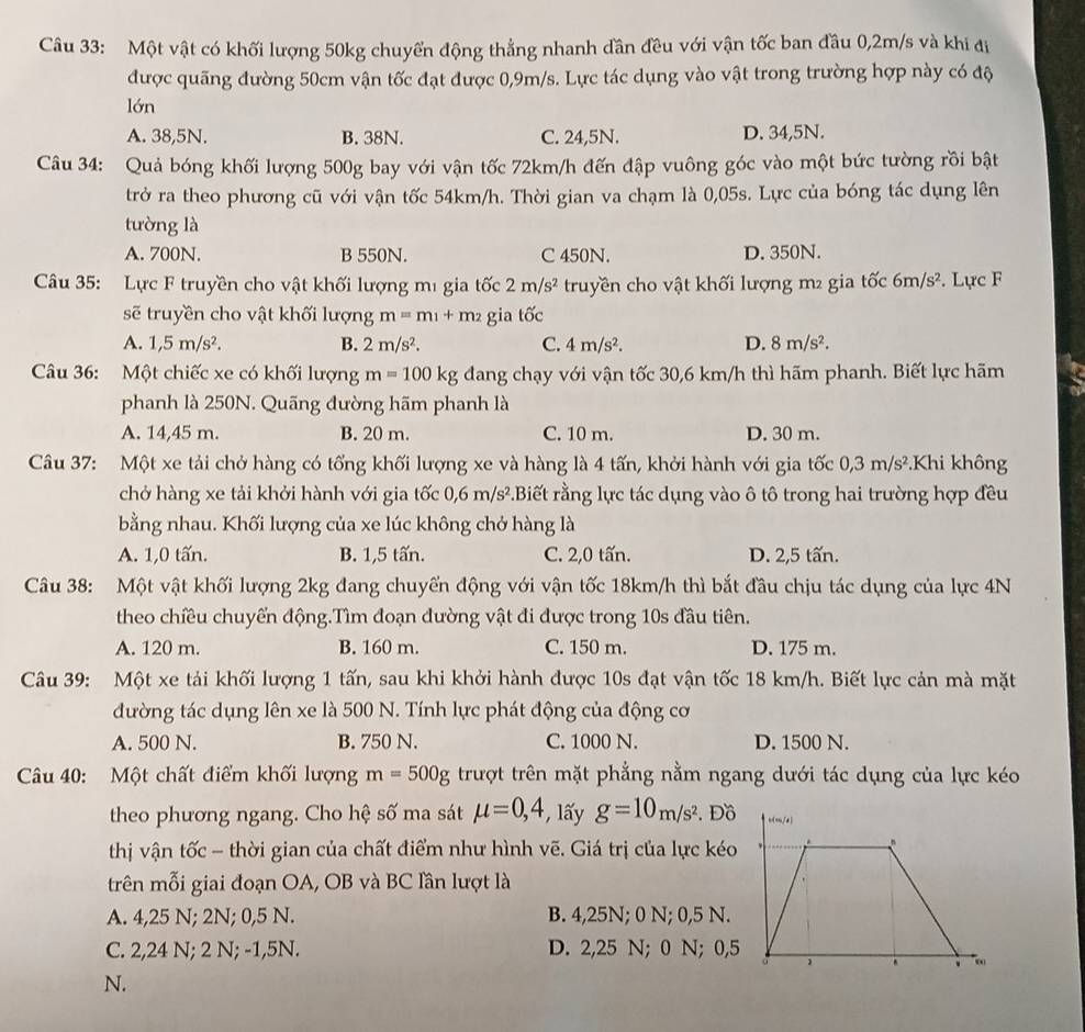 Một vật có khối lượng 50kg chuyển động thẳng nhanh dần đều với vận tốc ban đầu 0,2m/s và khi đị
được quãng đường 50cm vận tốc đạt được 0,9m/s. Lực tác dụng vào vật trong trường hợp này có độ
lớn
A. 38,5N. B. 38N. C. 24,5N. D. 34,5N.
Câu 34: Quả bóng khối lượng 500g bay với vận tốc 72km/h đến đập vuông góc vào một bức tường rồi bật
trở ra theo phương cũ với vận tốc 54km/h. Thời gian va chạm là 0,05s. Lực của bóng tác dụng lên
tường là
A. 700N. B 550N. C 450N. D. 350N.
Câu 35: Lực F truyền cho vật khối lượng mị gia tốc 2m/s^2 truyền cho vật khối lượng m² gia tốc 6m/s^2. Lực F
sẽ truyền cho vật khối lượng m=m_1+m_2 gia tốc
A. 1,5m/s^2. B. 2m/s^2. C. 4m/s^2. D. 8m/s^2.
Câu 36: Một chiếc xe có khối lượng m=100kg dang chạy với vận tốc 30,6 km/h thì hãm phanh. Biết lực hãm
phanh là 250N. Quãng đường hãm phanh là
A. 14,45 m. B. 20 m. C. 10 m. D. 30 m.
Câu 37: Một xe tải chở hàng có tổng khối lượng xe và hàng là 4 tấn, khởi hành với gia tốc 0,3m/s^2 Khi không
chở hàng xe tải khởi hành với gia tốc 0,6m/s^2.Biết rằng lực tác dụng vào ô tô trong hai trường hợp đều
bằng nhau. Khối lượng của xe lúc không chở hàng là
A. 1,0 tấn. B. 1,5 tấn. C. 2,0 tấn. D. 2,5 tấn.
Câu 38: Một vật khối lượng 2kg đang chuyển động với vận tốc 18km/h thì bắt đầu chịu tác dụng của lực 4N
theo chiều chuyển động.Tìm đoạn đường vật đi được trong 10s đầu tiên.
A. 120 m. B. 160 m. C. 150 m. D. 175 m.
Câu 39: Một xe tải khối lượng 1 tấn, sau khi khởi hành được 10s đạt vận tốc 18 km/h. Biết lực cản mà mặt
đường tác dụng lên xe là 500 N. Tính lực phát động của động cơ
A. 500 N. B. 750 N. C. 1000 N. D. 1500 N.
Câu 40: Một chất điểm khối lượng m=500g trượt trên mặt phẳng nằm ngang dưới tác dụng của lực kéo
theo phương ngang. Cho hệ số ma sát mu =0,4 *, lấy g=10m/s^2. Đồ
thị vận tốc - thời gian của chất điểm như hình vẽ. Giá trị của lực kéo
trên mỗi giai đoạn OA, OB và BC lần lượt là
A. 4,25 N; 2N; 0,5 N. B. 4,25N; 0 N; 0,5 N.
C. 2,24 N; 2 N; -1,5N. D. 2,25 N; 0 N; 0,5
N.