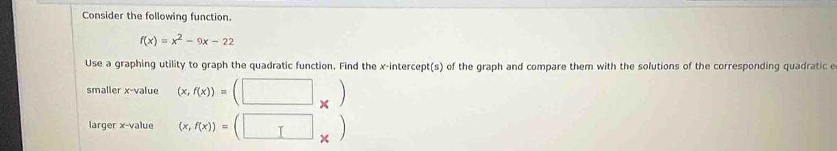 Consider the following function.
f(x)=x^2-9x-22
Use a graphing utility to graph the quadratic function. Find the x-intercept(s) of the graph and compare them with the solutions of the corresponding quadratic e
smaller x -value (x,f(x))=(□ _* )
larger x -value (x,f(x))=(□ _* )