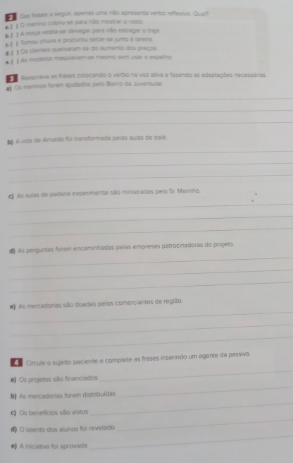 Das frases a seguir, apenas uma não apresenta verbo refexivo. Qual? 
( ) O menino cobriu-se para não mostrar o rosto 
1 A moça vesta-se devagar para não estragar o traje. 
t1 Tomou chuva e procurou sécar-se junto à lareira. 
) Os clientes queixaram-se do aumento dos preços 
4 ！ ) As modelos maqulavam-se mesmo sem usar o espelho. 
el 
Reescreva as frases colocando o verbo na voz ativa e fazendo as adaptações necessárias. 
# Os meninos foram ajudados pelo Bairro da Juventude 
_ 
_ 
_ 
b) A vida de Arnaido foi transformada pelas aulas de balé. 
_ 
_ 
_ 
_ 
c) As aulas de padaria experimental sãlo ministradas pelo Sr. Marinho. 
_ 
_ 
_ 
d) As perguntas foram encaminhadas pelas empresas patrocinadoras do projeto. 
_ 
_ 
_ 
#) As mercadorias são doadas pelos comerciantes da região. 
_ 
_ 
_ 
Circule o sujeito paciente e complete as frases inserindo um agente da passiva. 
_ 
# Os projetos são financiados 
b) As mercadorias foram distribuídas 
4) Os benefícios são vistos 
_ 
_ 
4) O talento dos alunos foi revelado 
_ 
●) A iniciativa foi aprovada