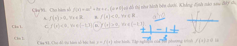 Cho hàm số f(x)=ax^2+bx+c, (a!= 0) có đồ thị như hình bên dưới. Khẳng định nào sau đây đu
A. f(x)>0, forall x∈ R. B. f(x)<0</tex>, forall x∈ R. 
Câu 1. C. f(x)<0</tex>, forall x∈ (-1;3) D. y(x(x)>0, forall x∈ (-1;3). 
Câu 2.
Câu 92. Cho đô thi hàm số bậc hai y=f(x) như hình. Tập nghiệm của bạt phương trình f(x)≥ 0 là