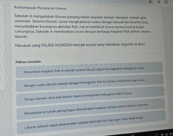 Kemampuan Penalaran Umum
Sekolah A mengadakan liburan panjang dalam kegiatan belajar mengajar setelah ujian
semester. Selama liburan, siswa menghabiskan waktu dengan banyak beristirahat yang
menyebabkan kurangnya aktivitas fisik. Hal ini membuat siswa merasa kurang bugar.
Untungnya, Sekolah A memfasilitasi siswa dengan berbagai kegiatan fisik pilihan selama
liburan.
Manakah yang PALING MUNGKIN menjadi asumsi yang mendasari argumen di atas?
Pilihan Jawaban
Menambah kegiatan fisik di sekolah selama liburan dapat meningkatkan kebugaran siswa.
Mengisi waktu liburan sekolah dengan berkegiatan fisik itu terlalu melelahkan bagi siswa.
Terlalu banyak rehat saat liburan dapat meningkatkan kebugaran tubuh siswa.
Beristirahat di rumah paling bagus dibandingkan kegiatan lainnya selama liburan semester.
Liburan sekolah dapat dilaksanakan selama beberapa hari saja agar siswa tetap bugar.