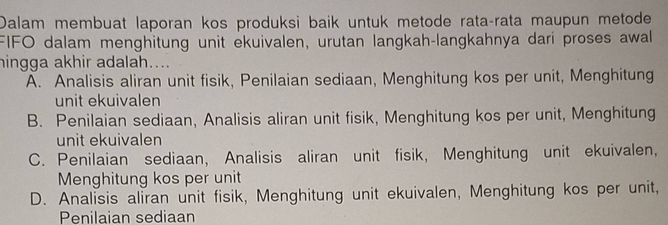 Dalam membuat laporan kos produksi baik untuk metode rata-rata maupun metode
FIFO dalam menghitung unit ekuivalen, urutan langkah-langkahnya dari proses awal
hingga akhir adalah....
A. Analisis aliran unit fisik, Penilaian sediaan, Menghitung kos per unit, Menghitung
unit ekuivalen
B. Penilaian sediaan, Analisis aliran unit fisik, Menghitung kos per unit, Menghitung
unit ekuivalen
C. Penilaian sediaan, Analisis aliran unit fisik, Menghitung unit ekuivalen,
Menghitung kos per unit
D. Analisis aliran unit fisik, Menghitung unit ekuivalen, Menghitung kos per unit,
Penilaian sediaan