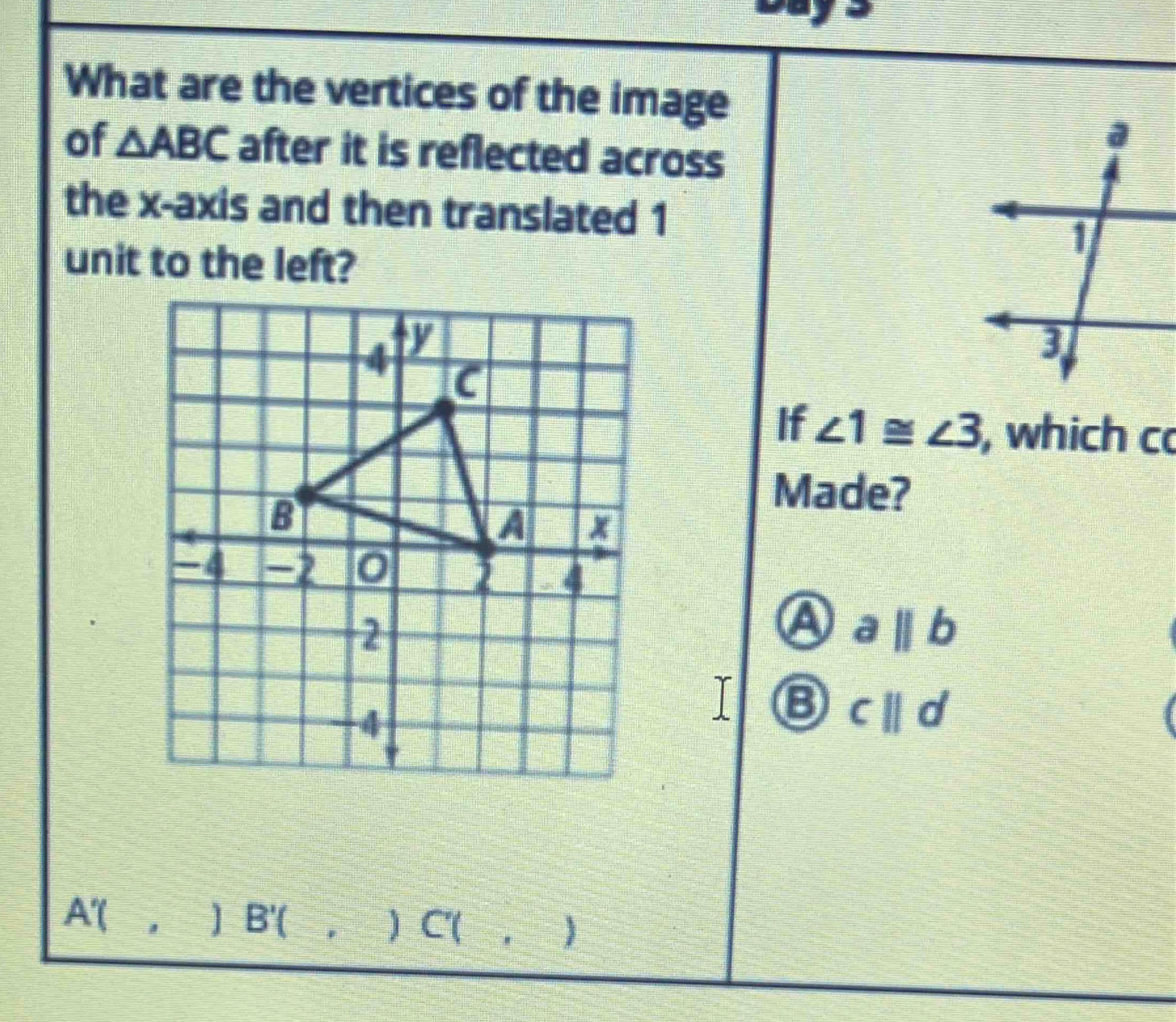 What are the vertices of the image
of △ ABC after it is reflected across
the x-axis and then translated 1
unit to the left?
If ∠ 1≌ ∠ 3 , which c
Made?
A abeginvmatrix endvmatrix b
c||d
A'(,)B'( C(, )