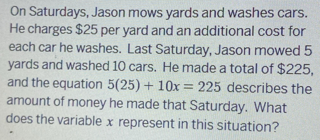 On Saturdays, Jason mows yards and washes cars. 
He charges $25 per yard and an additional cost for 
each car he washes. Last Saturday, Jason mowed 5
yards and washed 10 cars. He made a total of $225, 
and the equation 5(25)+10x=225 describes the 
amount of money he made that Saturday. What 
does the variable x represent in this situation?