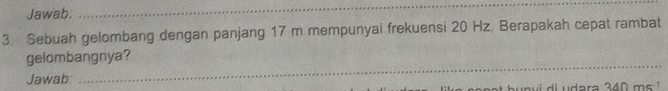 Jawab. 
_ 
3 Sebuah gelombang dengan panjang 17 m mempunyai frekuensi 20 Hz. Berapakah cepat rambat 
_ 
gelombangnya? 
Jawab: 
ara 340 ms'