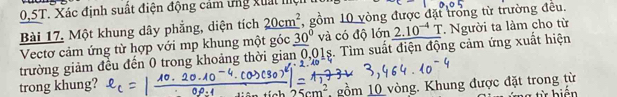 0.5T. Xác định suất điện động cảm ứng xuất mện 
Bài 17. Một khung dây phẳng, diện tích 20cm^2 , gồm 10 vòng được đặt trong từ trường đều. 
Vectơ cảm ứng từ hợp với mp khung một góc _ (30)° và có độ lớn 2.10^(-4) T. Người ta làm cho từ 
trường giảm đều đến 0 trong khoảng thời gian 0,01s. Tìm suất điện động cảm ứng xuất hiện 
trong khung?
25cm^2 gồm 10 vòng. Khung được đặt trong từ